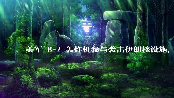 美军 B-2 轰炸机参与袭击伊朗核设施，B-2轰炸机战斗力如何？会摧毁伊朗核设施吗？