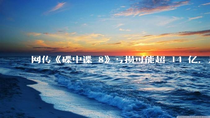 网传《碟中谍 8》亏损可能超 14 亿，是真的吗？这背后的原因是什么？